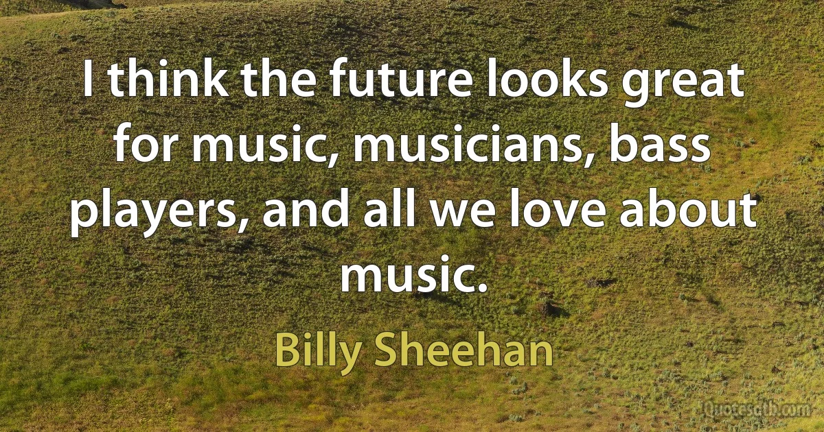 I think the future looks great for music, musicians, bass players, and all we love about music. (Billy Sheehan)