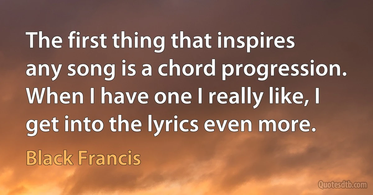 The first thing that inspires any song is a chord progression. When I have one I really like, I get into the lyrics even more. (Black Francis)