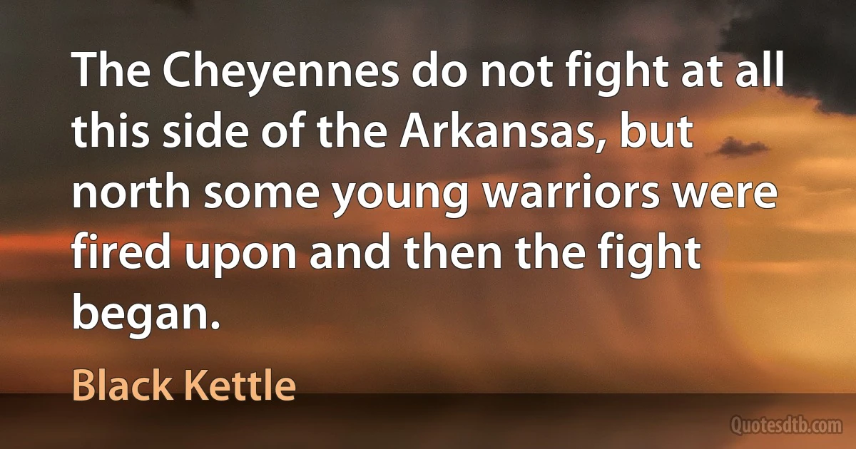 The Cheyennes do not fight at all this side of the Arkansas, but north some young warriors were fired upon and then the fight began. (Black Kettle)