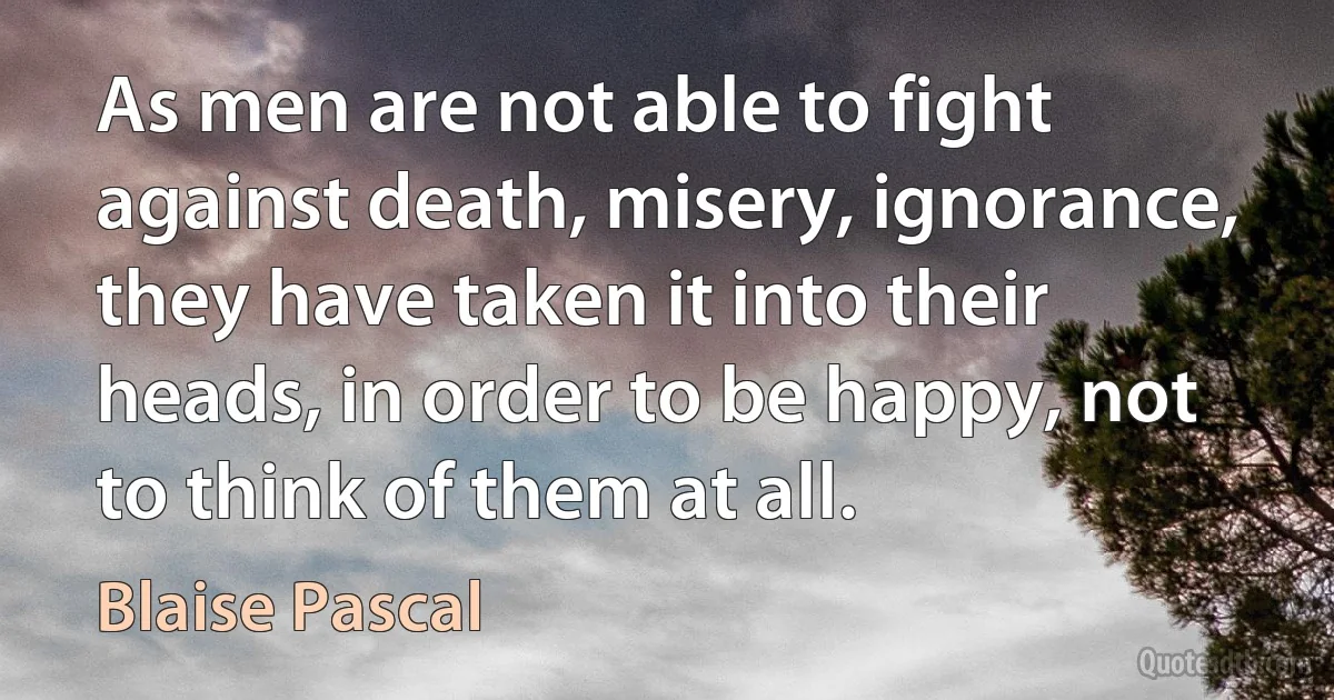 As men are not able to fight against death, misery, ignorance, they have taken it into their heads, in order to be happy, not to think of them at all. (Blaise Pascal)