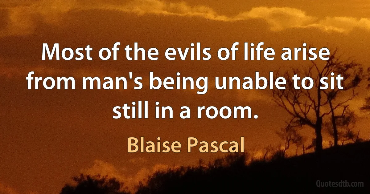 Most of the evils of life arise from man's being unable to sit still in a room. (Blaise Pascal)