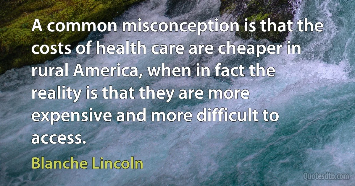 A common misconception is that the costs of health care are cheaper in rural America, when in fact the reality is that they are more expensive and more difficult to access. (Blanche Lincoln)