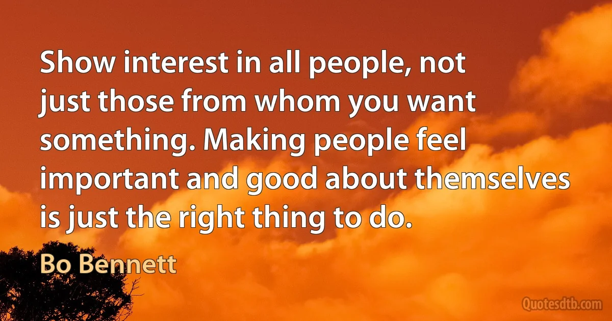 Show interest in all people, not just those from whom you want something. Making people feel important and good about themselves is just the right thing to do. (Bo Bennett)