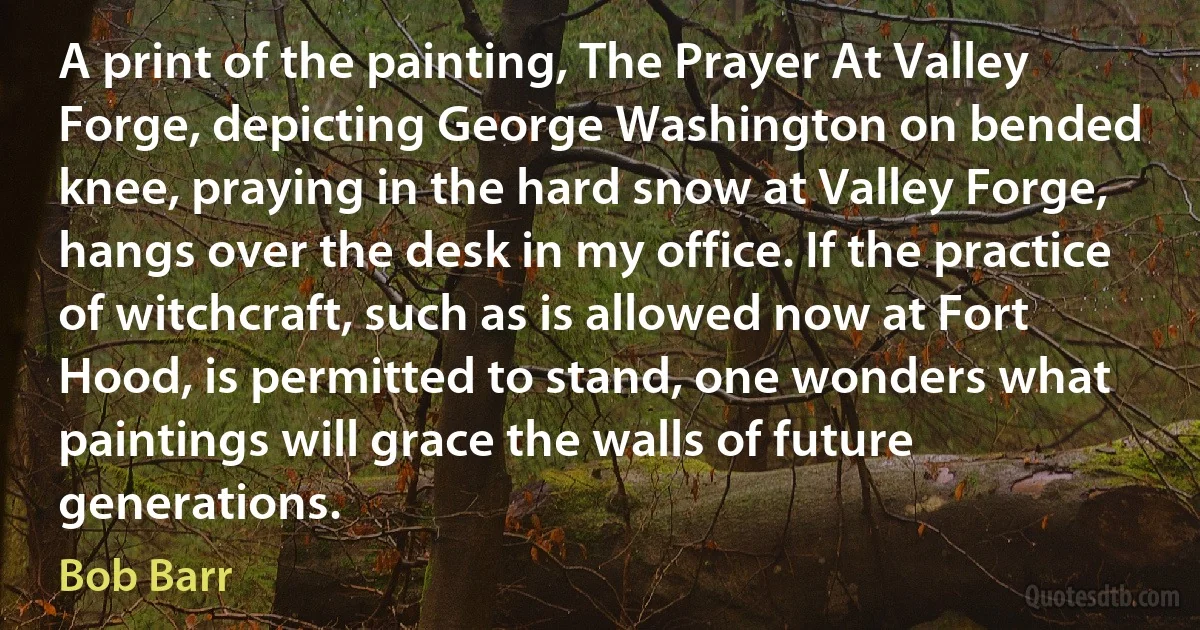 A print of the painting, The Prayer At Valley Forge, depicting George Washington on bended knee, praying in the hard snow at Valley Forge, hangs over the desk in my office. If the practice of witchcraft, such as is allowed now at Fort Hood, is permitted to stand, one wonders what paintings will grace the walls of future generations. (Bob Barr)