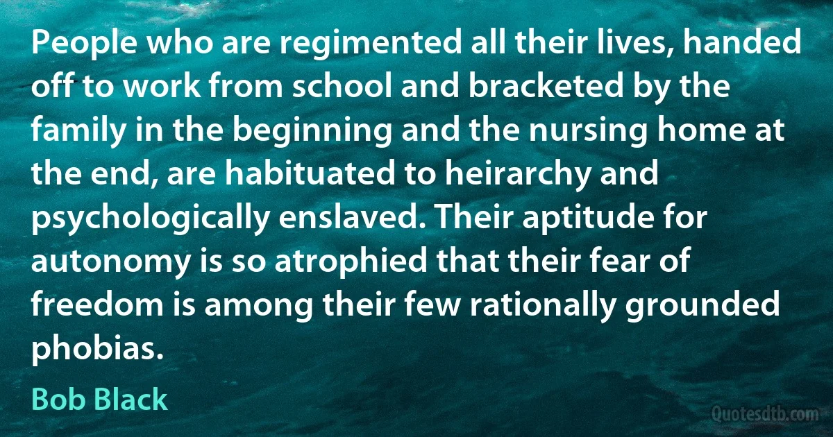 People who are regimented all their lives, handed off to work from school and bracketed by the family in the beginning and the nursing home at the end, are habituated to heirarchy and psychologically enslaved. Their aptitude for autonomy is so atrophied that their fear of freedom is among their few rationally grounded phobias. (Bob Black)