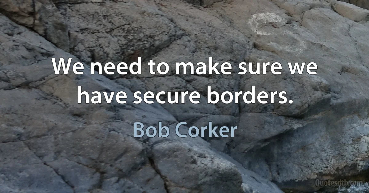 We need to make sure we have secure borders. (Bob Corker)