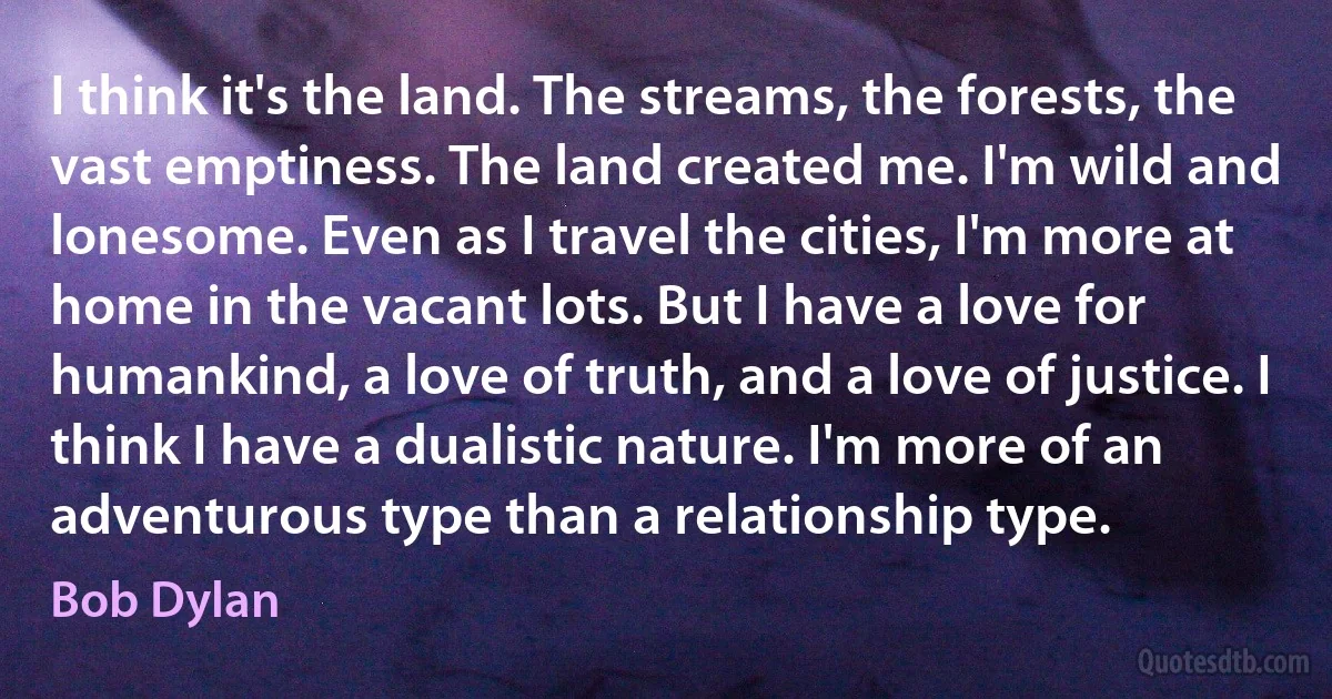 I think it's the land. The streams, the forests, the vast emptiness. The land created me. I'm wild and lonesome. Even as I travel the cities, I'm more at home in the vacant lots. But I have a love for humankind, a love of truth, and a love of justice. I think I have a dualistic nature. I'm more of an adventurous type than a relationship type. (Bob Dylan)