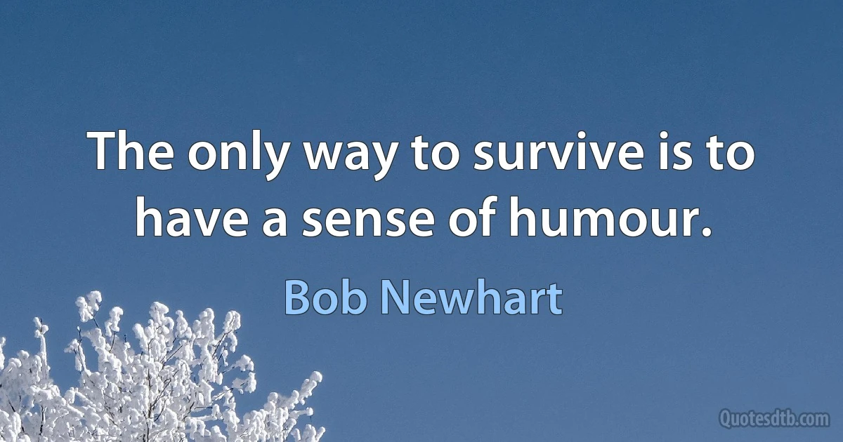 The only way to survive is to have a sense of humour. (Bob Newhart)