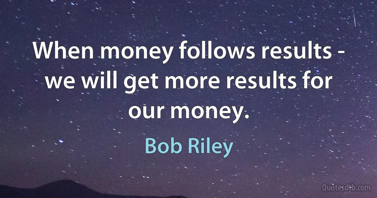 When money follows results - we will get more results for our money. (Bob Riley)