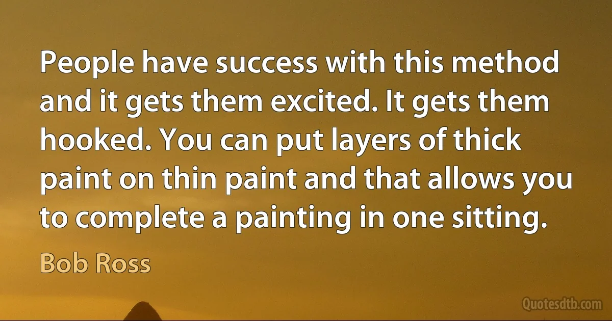 People have success with this method and it gets them excited. It gets them hooked. You can put layers of thick paint on thin paint and that allows you to complete a painting in one sitting. (Bob Ross)