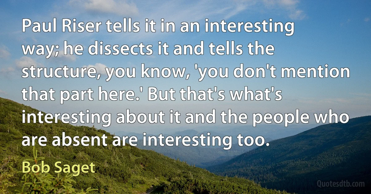 Paul Riser tells it in an interesting way; he dissects it and tells the structure, you know, 'you don't mention that part here.' But that's what's interesting about it and the people who are absent are interesting too. (Bob Saget)