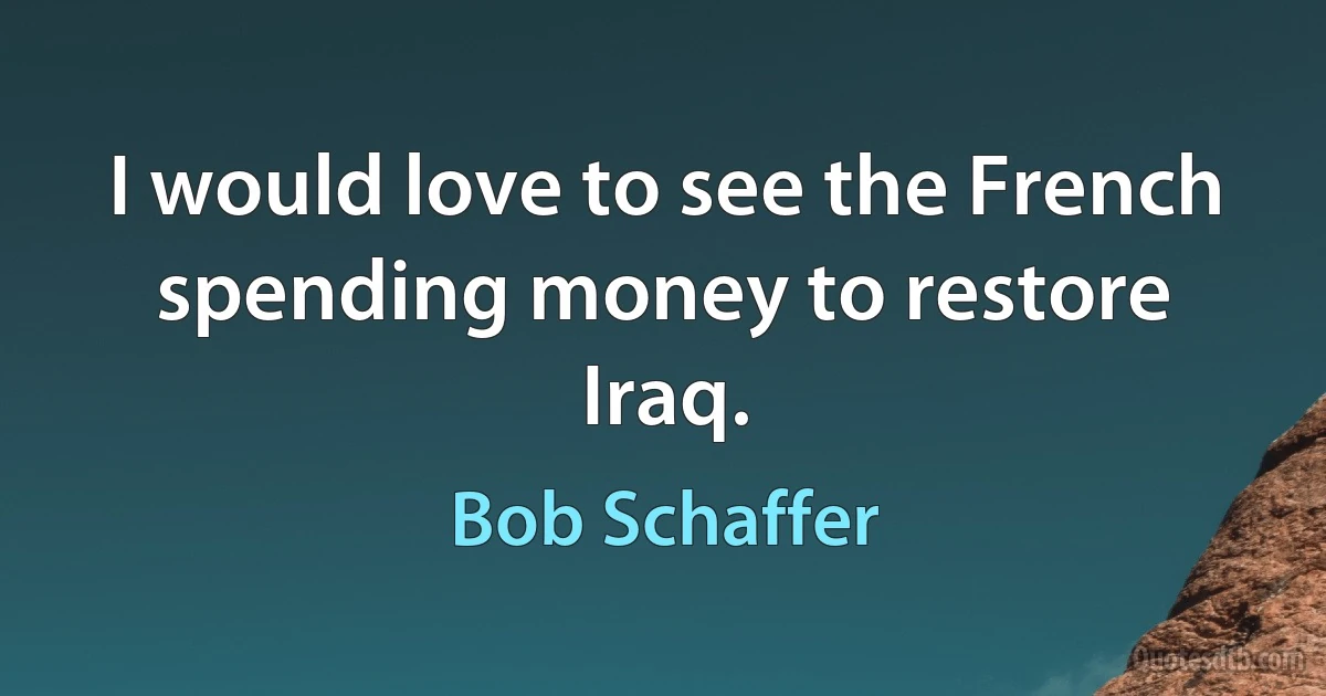 I would love to see the French spending money to restore Iraq. (Bob Schaffer)