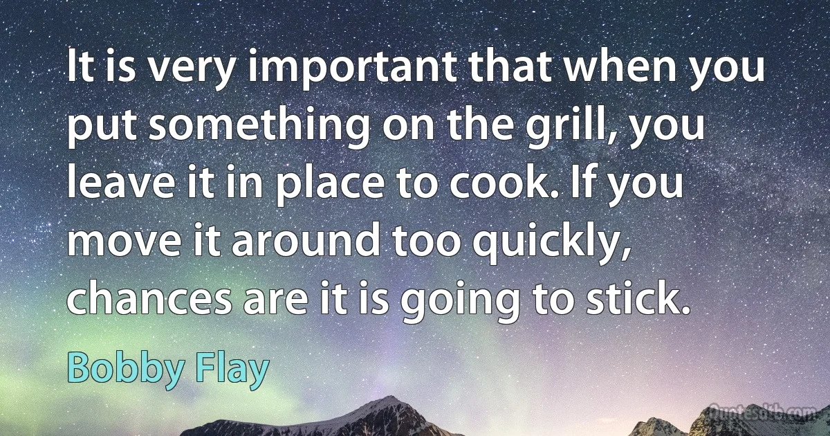 It is very important that when you put something on the grill, you leave it in place to cook. If you move it around too quickly, chances are it is going to stick. (Bobby Flay)