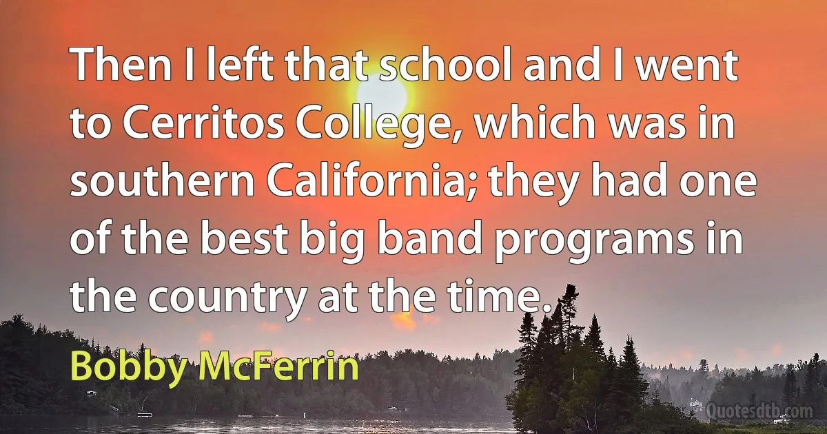 Then I left that school and I went to Cerritos College, which was in southern California; they had one of the best big band programs in the country at the time. (Bobby McFerrin)