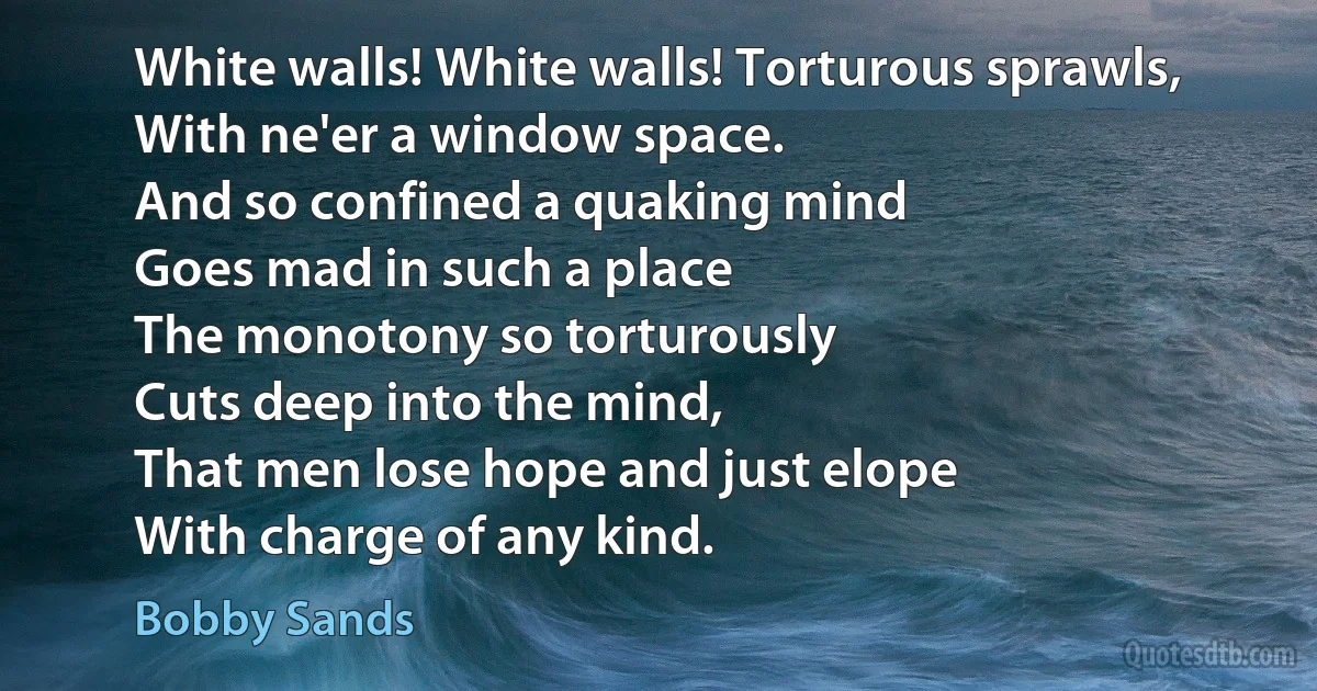 White walls! White walls! Torturous sprawls,
With ne'er a window space.
And so confined a quaking mind
Goes mad in such a place
The monotony so torturously
Cuts deep into the mind,
That men lose hope and just elope
With charge of any kind. (Bobby Sands)