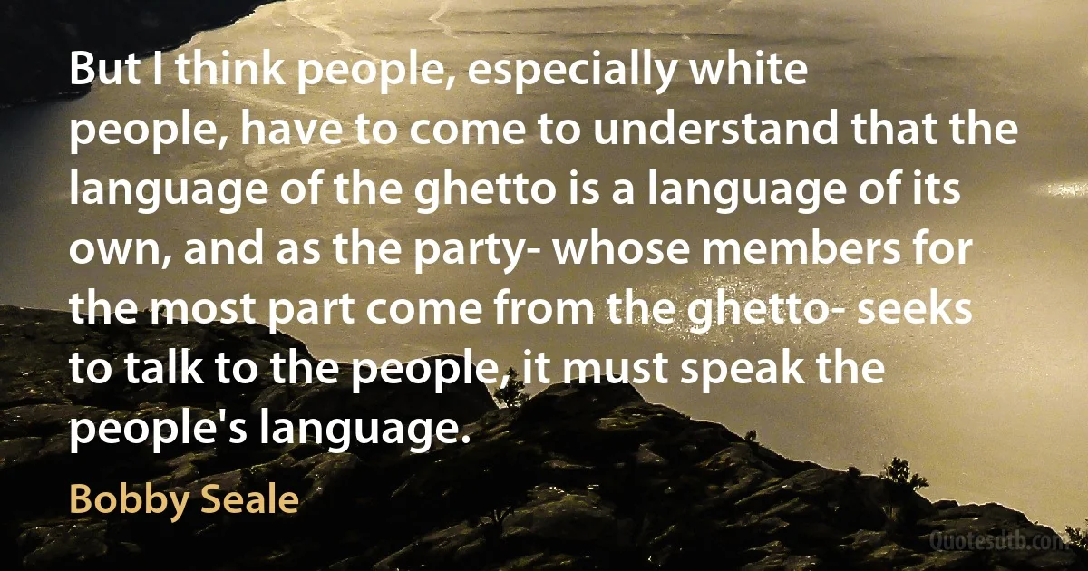 But I think people, especially white people, have to come to understand that the language of the ghetto is a language of its own, and as the party- whose members for the most part come from the ghetto- seeks to talk to the people, it must speak the people's language. (Bobby Seale)