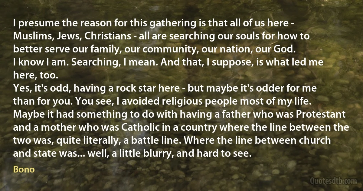 I presume the reason for this gathering is that all of us here - Muslims, Jews, Christians - all are searching our souls for how to better serve our family, our community, our nation, our God.
I know I am. Searching, I mean. And that, I suppose, is what led me here, too.
Yes, it's odd, having a rock star here - but maybe it's odder for me than for you. You see, I avoided religious people most of my life. Maybe it had something to do with having a father who was Protestant and a mother who was Catholic in a country where the line between the two was, quite literally, a battle line. Where the line between church and state was... well, a little blurry, and hard to see. (Bono)