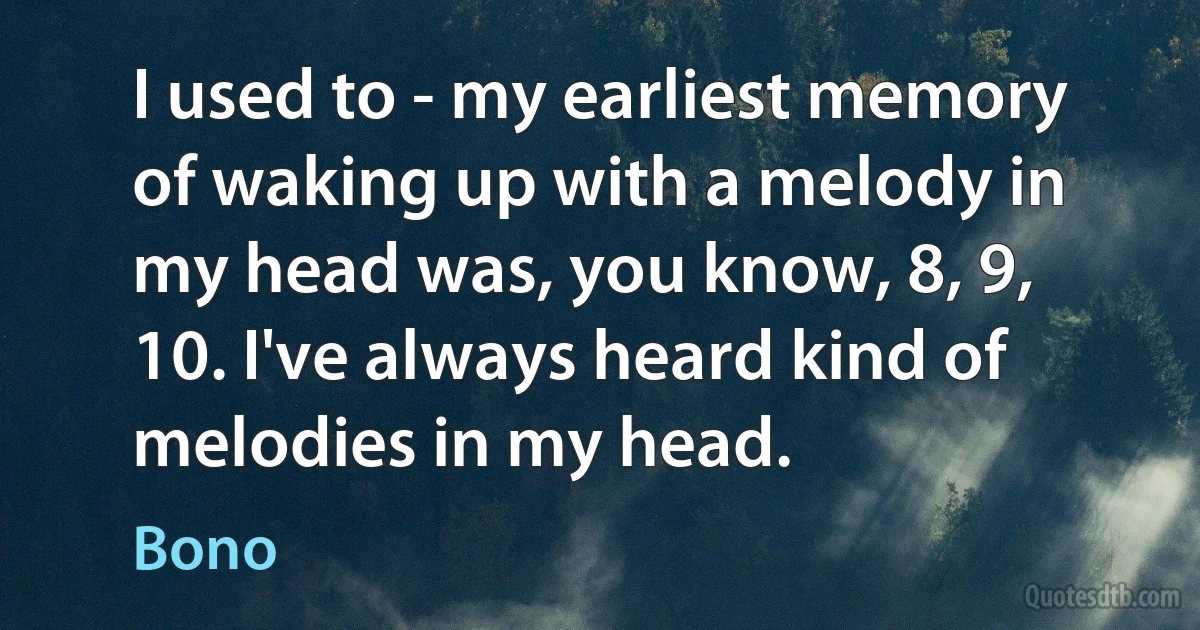 I used to - my earliest memory of waking up with a melody in my head was, you know, 8, 9, 10. I've always heard kind of melodies in my head. (Bono)