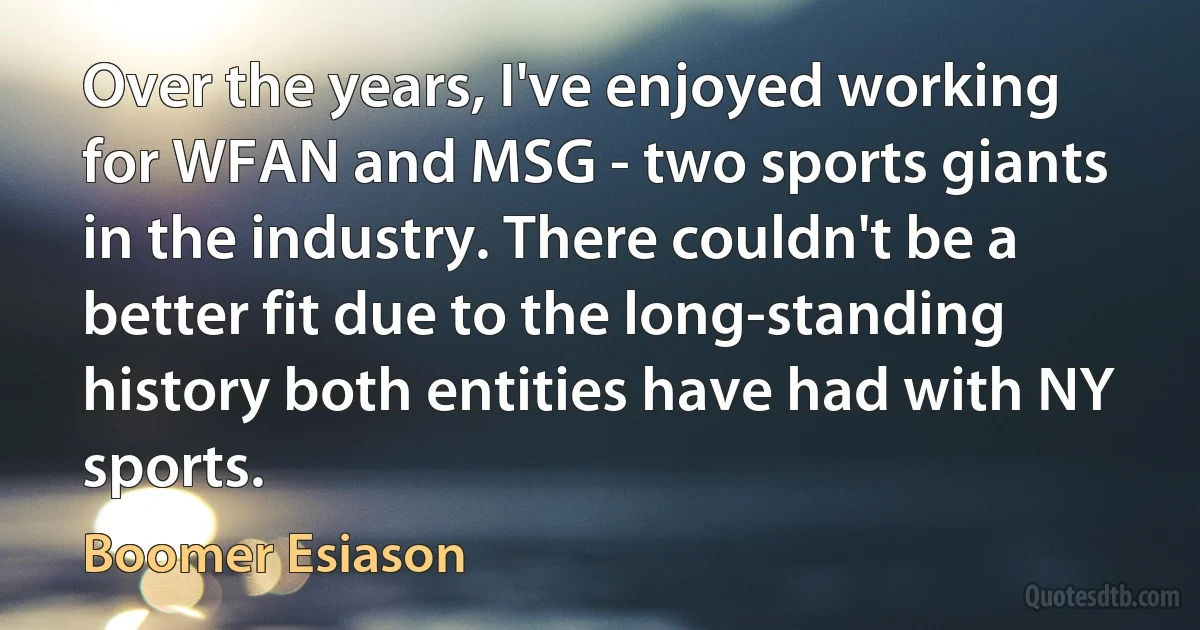 Over the years, I've enjoyed working for WFAN and MSG - two sports giants in the industry. There couldn't be a better fit due to the long-standing history both entities have had with NY sports. (Boomer Esiason)