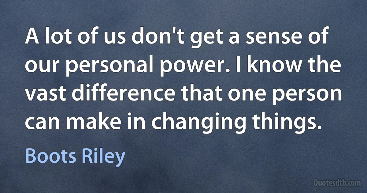 A lot of us don't get a sense of our personal power. I know the vast difference that one person can make in changing things. (Boots Riley)