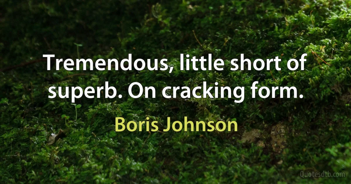 Tremendous, little short of superb. On cracking form. (Boris Johnson)