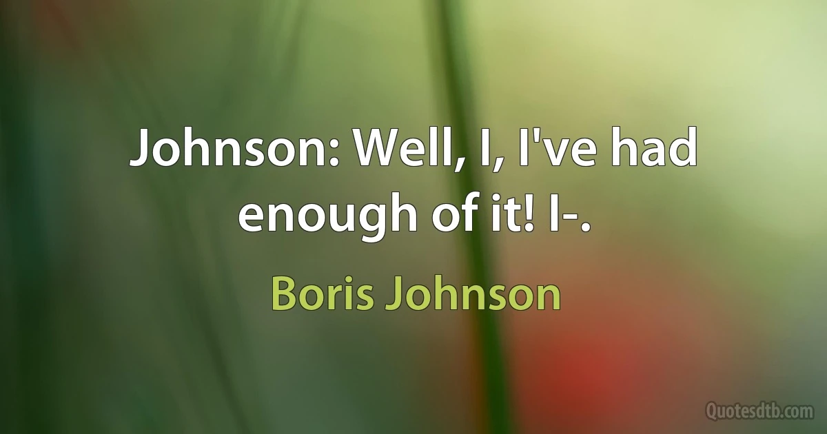 Johnson: Well, I, I've had enough of it! I-. (Boris Johnson)