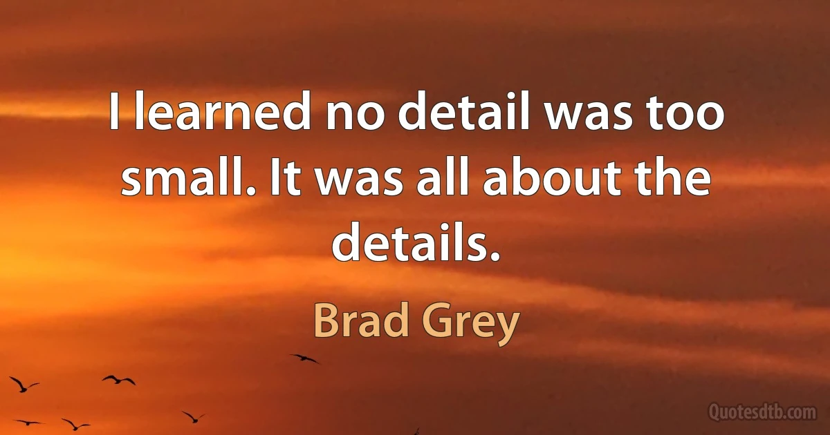 I learned no detail was too small. It was all about the details. (Brad Grey)