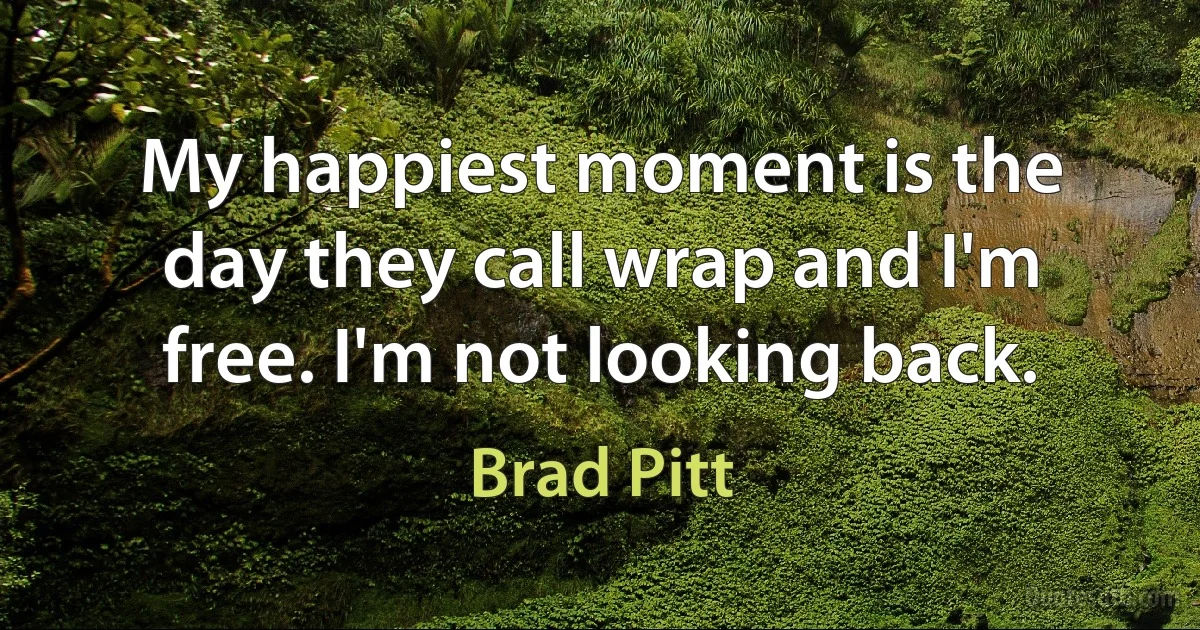 My happiest moment is the day they call wrap and I'm free. I'm not looking back. (Brad Pitt)