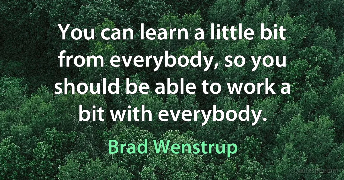 You can learn a little bit from everybody, so you should be able to work a bit with everybody. (Brad Wenstrup)