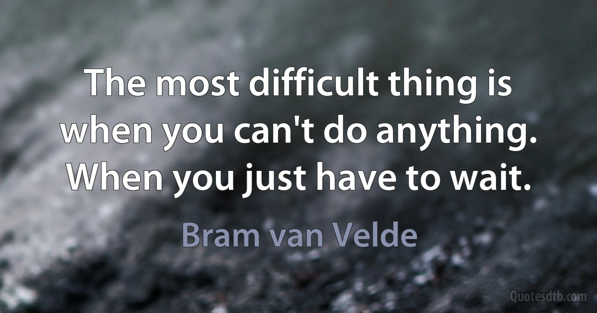 The most difficult thing is when you can't do anything. When you just have to wait. (Bram van Velde)