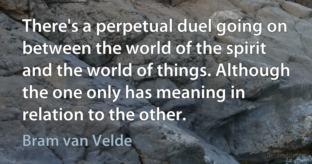 There's a perpetual duel going on between the world of the spirit and the world of things. Although the one only has meaning in relation to the other. (Bram van Velde)