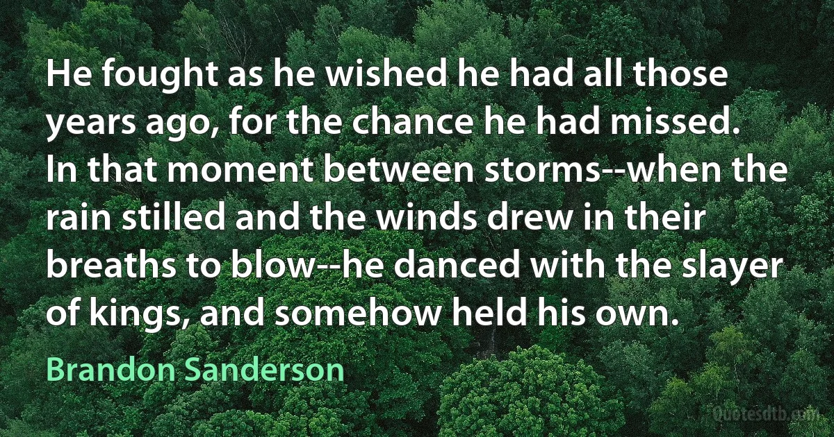 He fought as he wished he had all those years ago, for the chance he had missed. In that moment between storms--when the rain stilled and the winds drew in their breaths to blow--he danced with the slayer of kings, and somehow held his own. (Brandon Sanderson)