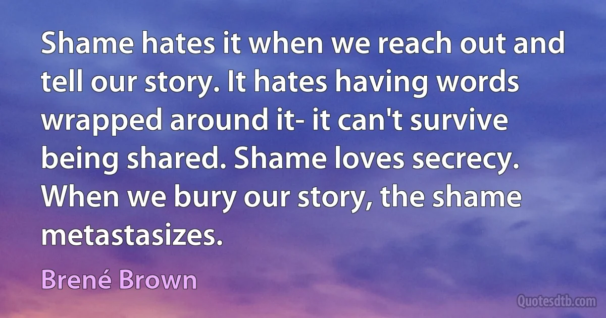 Shame hates it when we reach out and tell our story. It hates having words wrapped around it- it can't survive being shared. Shame loves secrecy. When we bury our story, the shame metastasizes. (Brené Brown)