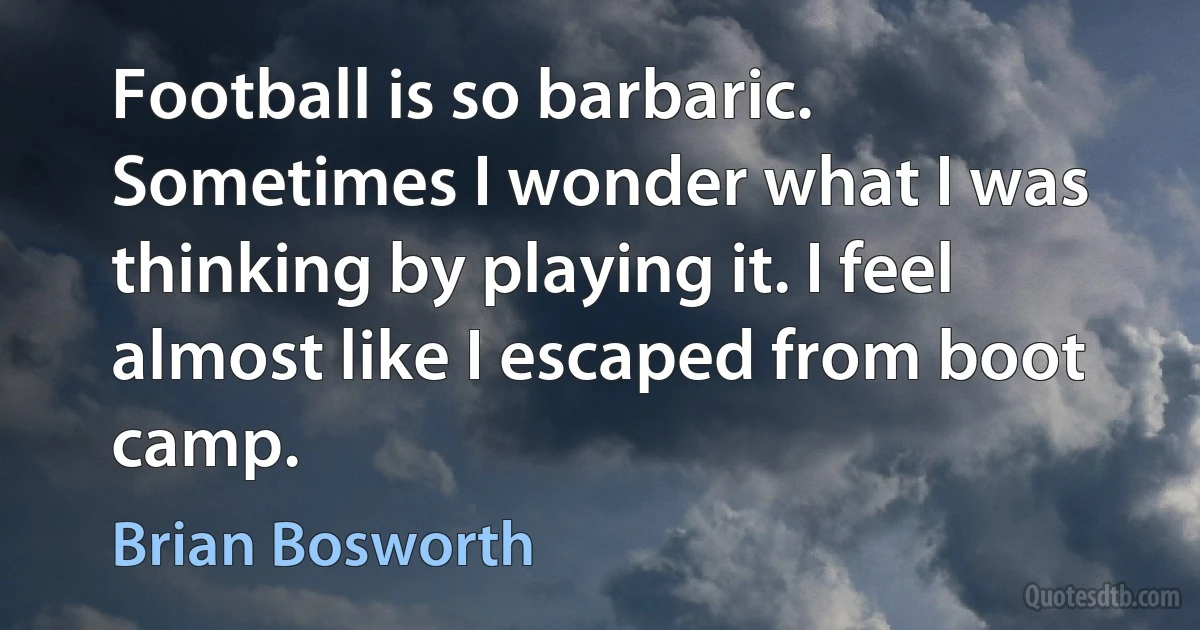 Football is so barbaric. Sometimes I wonder what I was thinking by playing it. I feel almost like I escaped from boot camp. (Brian Bosworth)