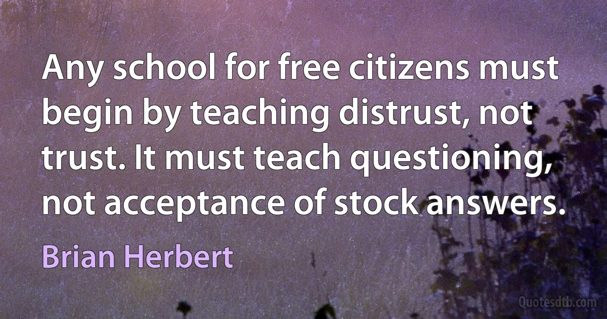 Any school for free citizens must begin by teaching distrust, not trust. It must teach questioning, not acceptance of stock answers. (Brian Herbert)