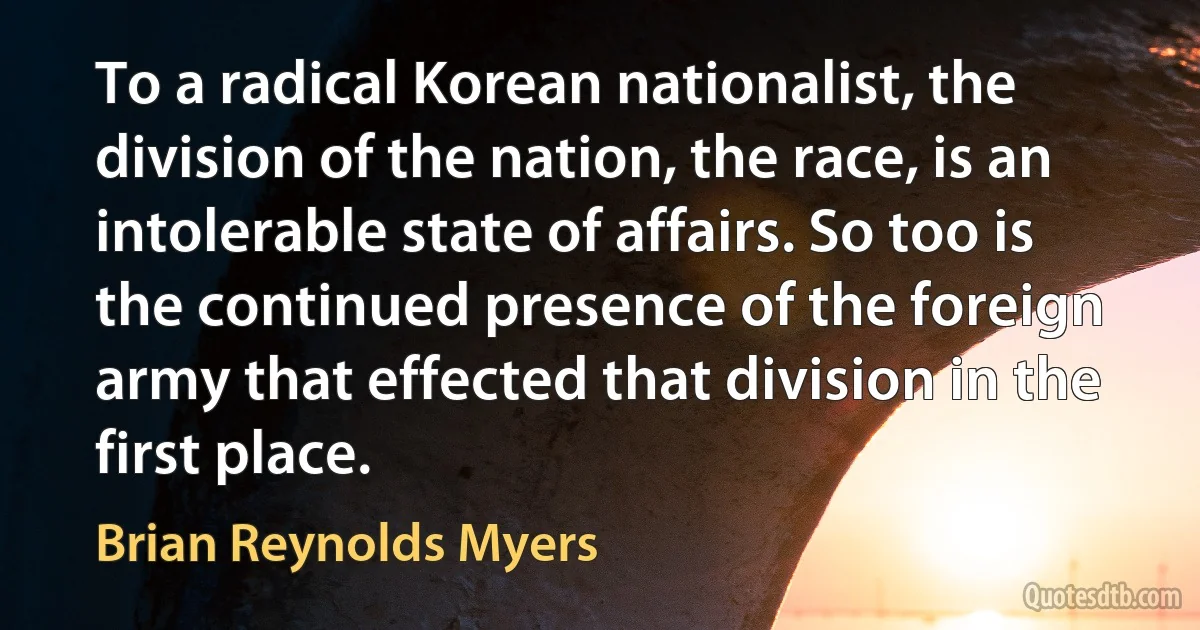 To a radical Korean nationalist, the division of the nation, the race, is an intolerable state of affairs. So too is the continued presence of the foreign army that effected that division in the first place. (Brian Reynolds Myers)