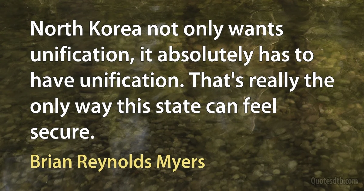 North Korea not only wants unification, it absolutely has to have unification. That's really the only way this state can feel secure. (Brian Reynolds Myers)