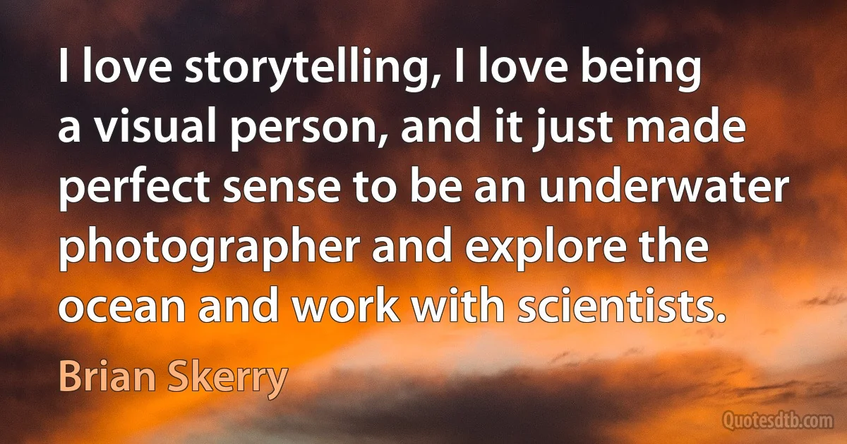 I love storytelling, I love being a visual person, and it just made perfect sense to be an underwater photographer and explore the ocean and work with scientists. (Brian Skerry)