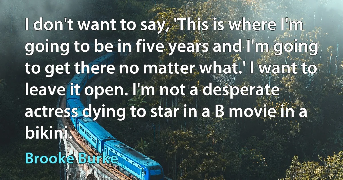 I don't want to say, 'This is where I'm going to be in five years and I'm going to get there no matter what.' I want to leave it open. I'm not a desperate actress dying to star in a B movie in a bikini. (Brooke Burke)