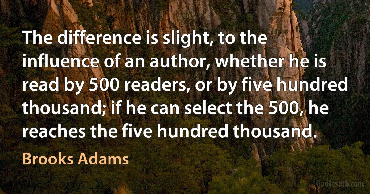 The difference is slight, to the influence of an author, whether he is read by 500 readers, or by five hundred thousand; if he can select the 500, he reaches the five hundred thousand. (Brooks Adams)