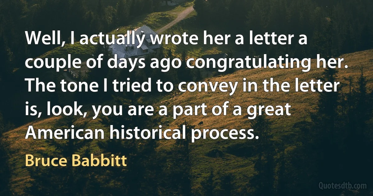 Well, I actually wrote her a letter a couple of days ago congratulating her. The tone I tried to convey in the letter is, look, you are a part of a great American historical process. (Bruce Babbitt)