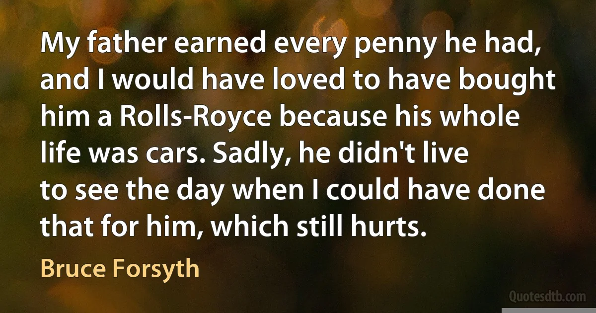 My father earned every penny he had, and I would have loved to have bought him a Rolls-Royce because his whole life was cars. Sadly, he didn't live to see the day when I could have done that for him, which still hurts. (Bruce Forsyth)