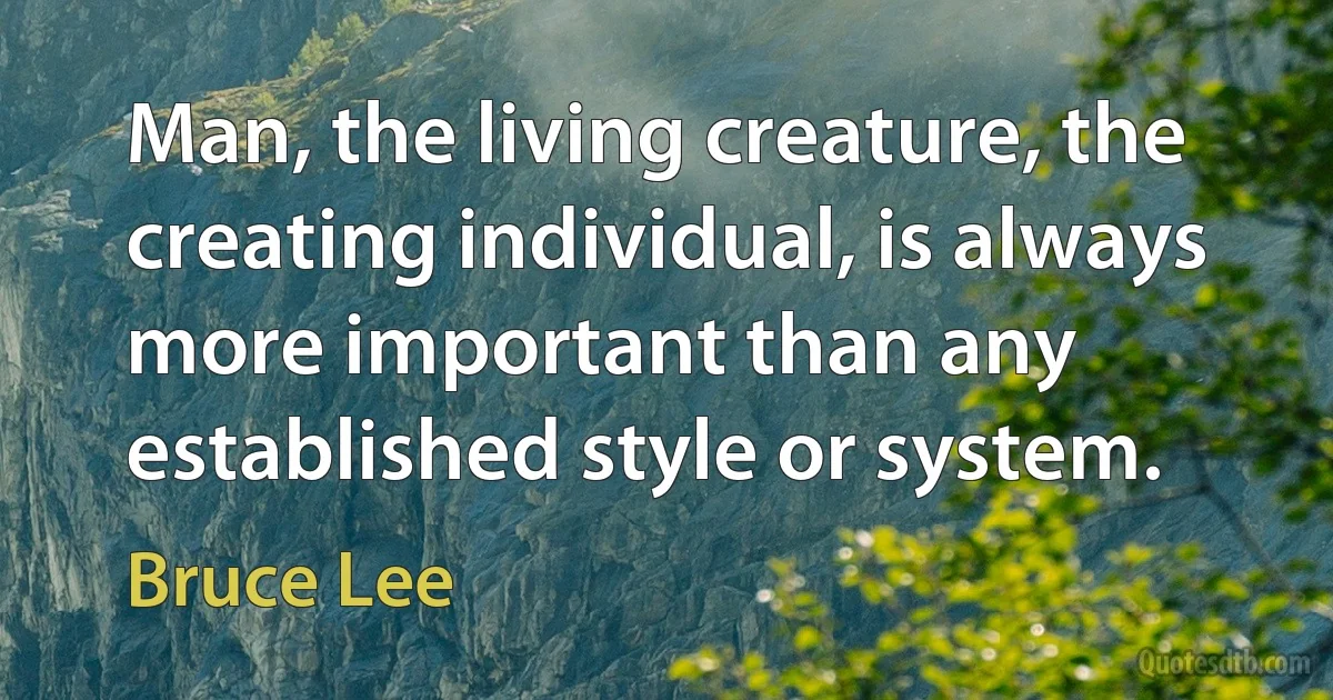 Man, the living creature, the creating individual, is always more important than any established style or system. (Bruce Lee)