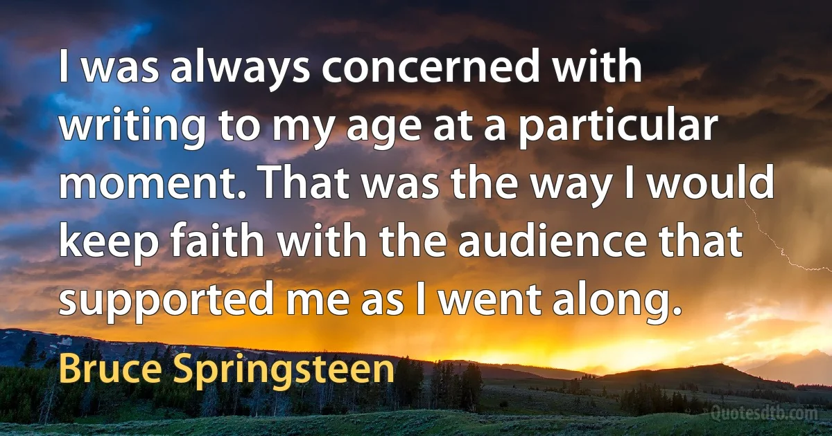 I was always concerned with writing to my age at a particular moment. That was the way I would keep faith with the audience that supported me as I went along. (Bruce Springsteen)