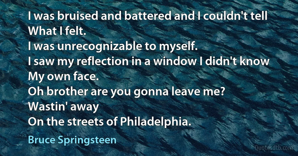 I was bruised and battered and I couldn't tell
What I felt.
I was unrecognizable to myself.
I saw my reflection in a window I didn't know
My own face.
Oh brother are you gonna leave me?
Wastin' away
On the streets of Philadelphia. (Bruce Springsteen)