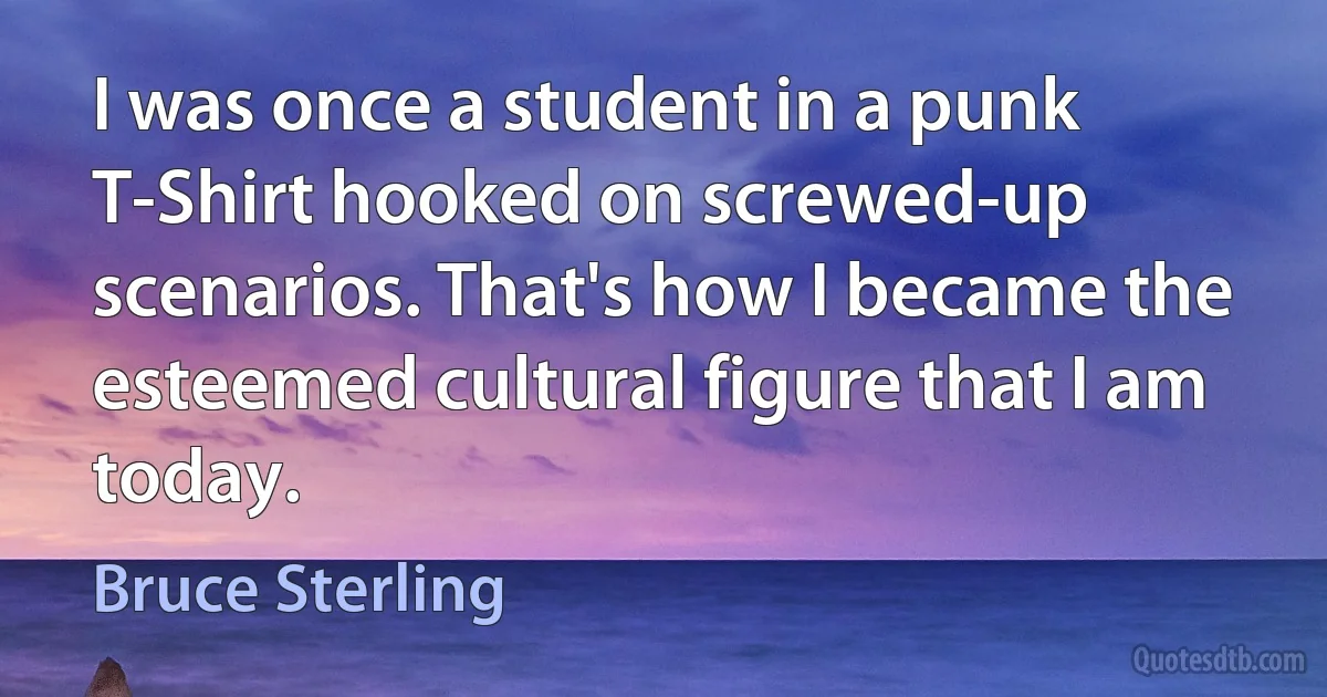 I was once a student in a punk T-Shirt hooked on screwed-up scenarios. That's how I became the esteemed cultural figure that I am today. (Bruce Sterling)