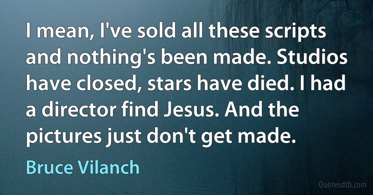 I mean, I've sold all these scripts and nothing's been made. Studios have closed, stars have died. I had a director find Jesus. And the pictures just don't get made. (Bruce Vilanch)