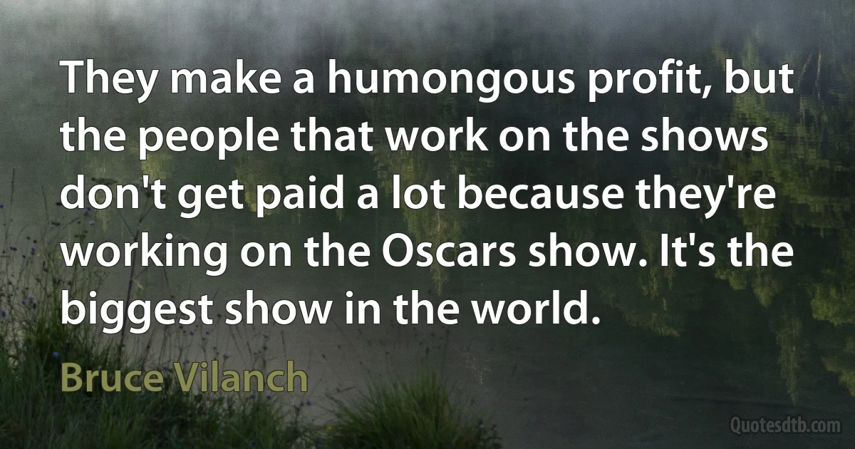 They make a humongous profit, but the people that work on the shows don't get paid a lot because they're working on the Oscars show. It's the biggest show in the world. (Bruce Vilanch)