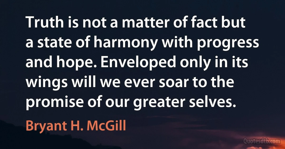 Truth is not a matter of fact but a state of harmony with progress and hope. Enveloped only in its wings will we ever soar to the promise of our greater selves. (Bryant H. McGill)