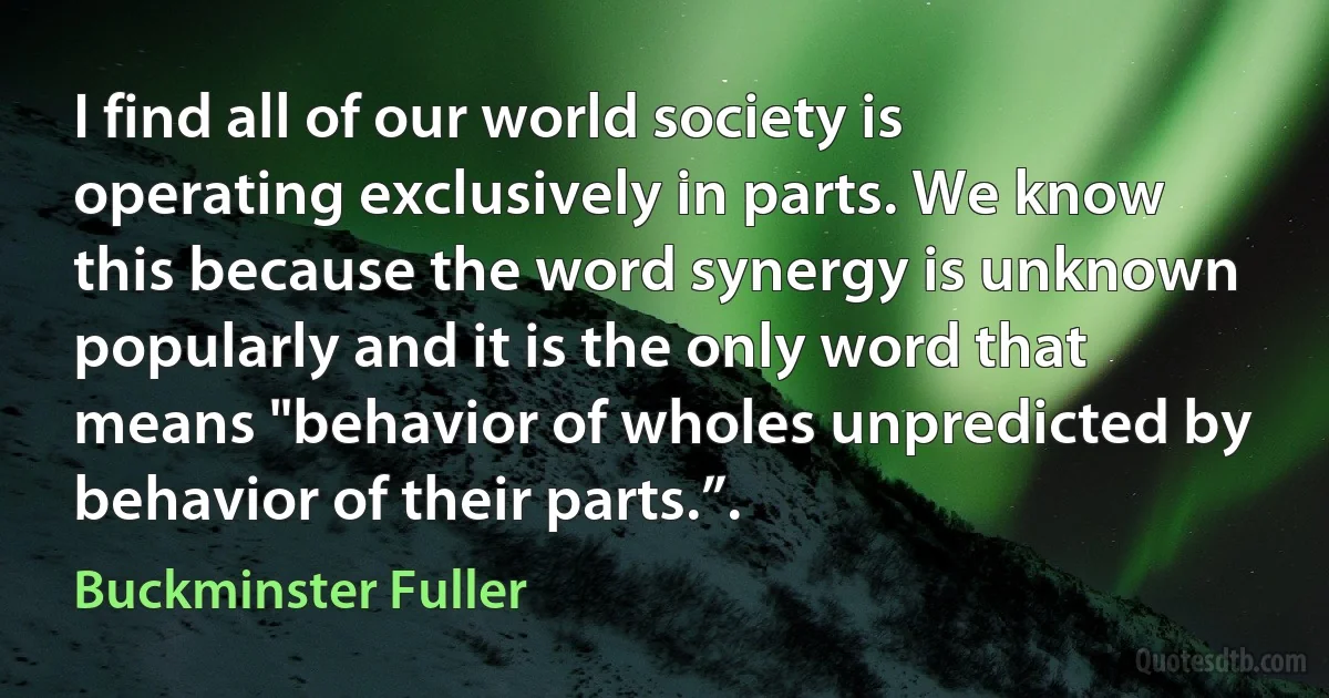 I find all of our world society is operating exclusively in parts. We know this because the word synergy is unknown popularly and it is the only word that means "behavior of wholes unpredicted by behavior of their parts.”. (Buckminster Fuller)